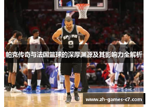 帕克传奇与法国篮球的深厚渊源及其影响力全解析 帕克传奇与法国篮球的深厚渊源及其影响力全解析