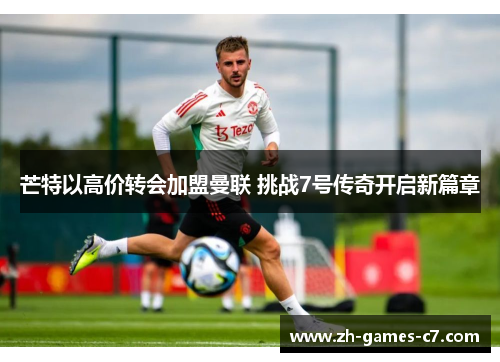 芒特以高价转会加盟曼联 挑战7号传奇开启新篇章